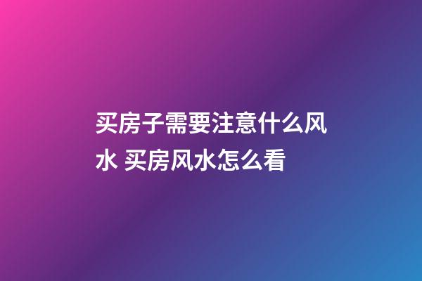 买房子需要注意什么风水 买房风水怎么看
